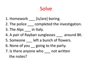 Solve
1. Homework ___ [is/are] boring.
2. The police ___ completed the investigation.
3. The Alps ___ in Italy.
4. A pair of Rayban sunglasses ___ around 8K.
5. Someone ___ left a bunch of flowers.
6. None of you __ going to the party.
7. Is there anyone who ___ not written
the notes?
 