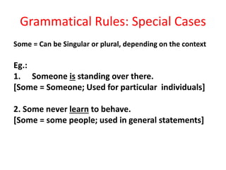 Grammatical Rules: Special Cases
Some = Can be Singular or plural, depending on the context
Eg.:
1. Someone is standing over there.
[Some = Someone; Used for particular individuals]
2. Some never learn to behave.
[Some = some people; used in general statements]
 
