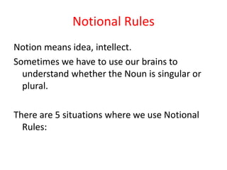 Notional Rules
Notion means idea, intellect.
Sometimes we have to use our brains to
understand whether the Noun is singular or
plural.
There are 5 situations where we use Notional
Rules:
 