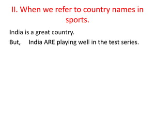 II. When we refer to country names in
sports.
India is a great country.
But, India ARE playing well in the test series.
 