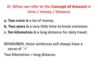 III. When we refer to the Concept of Amount in
time / money / distance
a. Two crore is a lot of money.
b. Two years is a very little time to know someone.
c. Ten kilometres is a long distance for daily travel.
REMEMBER, these sentences will always have a
sense of ‘=’
Two Kilometres = long distance
 