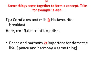 IV.
Some things come together to form a concept. Take
for example: a dish.
Eg.: Cornflakes and milk is his favourite
breakfast.
Here, cornflakes + milk = a dish.
• Peace and harmony is important for domestic
life. [ peace and harmony = same thing]
 