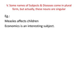 V. Some names of Subjects & Diseases come in plural
form, but actually, these nouns are singular
Eg.:
Measles affects children
Economics is an interesting subject.
 