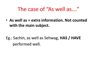 The case of “As well as….”
• As well as = extra information. Not counted
with the main subject.
Eg.: Sachin, as well as Sehwag, HAS / HAVE
performed well.
 