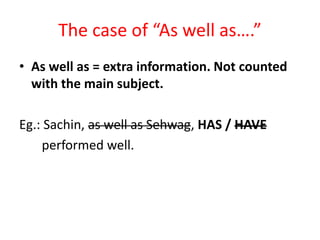 The case of “As well as….”
• As well as = extra information. Not counted
with the main subject.
Eg.: Sachin, as well as Sehwag, HAS / HAVE
performed well.
 