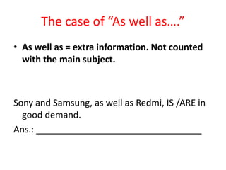 The case of “As well as….”
• As well as = extra information. Not counted
with the main subject.
Sony and Samsung, as well as Redmi, IS /ARE in
good demand.
Ans.: _________________________________
 