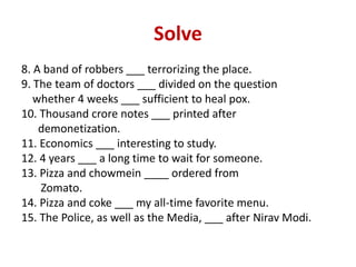 Solve
8. A band of robbers ___ terrorizing the place.
9. The team of doctors ___ divided on the question
whether 4 weeks ___ sufficient to heal pox.
10. Thousand crore notes ___ printed after
demonetization.
11. Economics ___ interesting to study.
12. 4 years ___ a long time to wait for someone.
13. Pizza and chowmein ____ ordered from
Zomato.
14. Pizza and coke ___ my all-time favorite menu.
15. The Police, as well as the Media, ___ after Nirav Modi.
 
