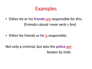 Examples
• Either He or his friends are responsible for this.
[Friends> plural >near verb > Are]
• Either his friends or he is responsible.
Not only a criminal, but also the police get
beaten by mob.
 