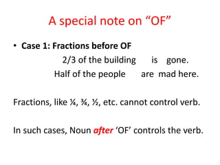 A special note on “OF”
• Case 1: Fractions before OF
2/3 of the building is gone.
Half of the people are mad here.
Fractions, like ¼, ¾, ½, etc. cannot control verb.
In such cases, Noun after ‘OF’ controls the verb.
 