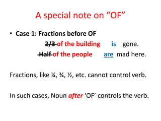 A special note on “OF”
• Case 1: Fractions before OF
2/3 of the building is gone.
Half of the people are mad here.
Fractions, like ¼, ¾, ½, etc. cannot control verb.
In such cases, Noun after ‘OF’ controls the verb.
 