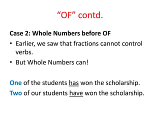 “OF” contd.
Case 2: Whole Numbers before OF
• Earlier, we saw that fractions cannot control
verbs.
• But Whole Numbers can!
One of the students has won the scholarship.
Two of our students have won the scholarship.
 