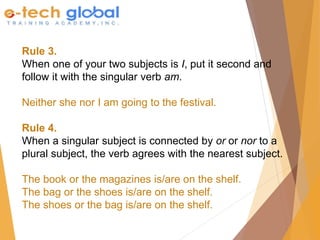 Rule 3.
When one of your two subjects is I, put it second and
follow it with the singular verb am.
Neither she nor I am going to the festival.
Rule 4.
When a singular subject is connected by or or nor to a
plural subject, the verb agrees with the nearest subject.
The book or the magazines is/are on the shelf.
The bag or the shoes is/are on the shelf.
The shoes or the bag is/are on the shelf.
 