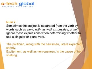 Rule 7.
Sometimes the subject is separated from the verb by
words such as along with, as well as, besides, or not.
Ignore these expressions when determining whether to
use a singular or plural verb.
The politician, along with the newsmen, is/are expected
shortly.
Excitement, as well as nervousness, is the cause of her
shaking.
 