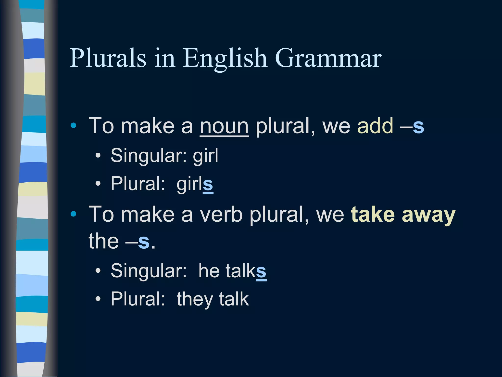 Plurals in English Grammar
• To make a noun plural, we add –s
• Singular: girl
• Plural: girls
• To make a verb plural, we take away
the –s.
• Singular: he talks
• Plural: they talk