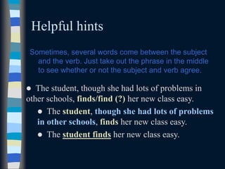 Helpful hints
Sometimes, several words come between the subject
and the verb. Just take out the phrase in the middle
to see whether or not the subject and verb agree.
 The student, though she had lots of problems in
other schools, finds/find (?) her new class easy.
 The student, though she had lots of problems
in other schools, finds her new class easy.
 The student finds her new class easy.
 