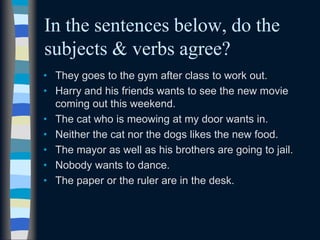 In the sentences below, do the
subjects & verbs agree?
• They goes to the gym after class to work out.
• Harry and his friends wants to see the new movie
coming out this weekend.
• The cat who is meowing at my door wants in.
• Neither the cat nor the dogs likes the new food.
• The mayor as well as his brothers are going to jail.
• Nobody wants to dance.
• The paper or the ruler are in the desk.
 