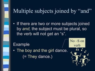 Multiple subjects joined by “and”
• If there are two or more subjects joined
by and, the subject must be plural, so
the verb will not get an “s”.
Example
• The boy and the girl dance.
(= They dance.)
No –S on
verb
 