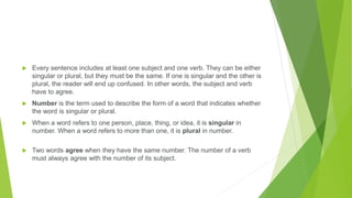  Every sentence includes at least one subject and one verb. They can be either
singular or plural, but they must be the same. If one is singular and the other is
plural, the reader will end up confused. In other words, the subject and verb
have to agree.
 Number is the term used to describe the form of a word that indicates whether
the word is singular or plural.
 When a word refers to one person, place, thing, or idea, it is singular in
number. When a word refers to more than one, it is plural in number.
 Two words agree when they have the same number. The number of a verb
must always agree with the number of its subject.
 