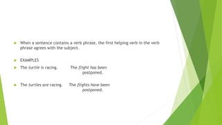  When a sentence contains a verb phrase, the first helping verb in the verb
phrase agrees with the subject.
 EXAMPLES
 The turtle is racing. The flight has been
postponed.
 The turtles are racing. The flights have been
postponed.
 