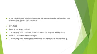  If the subject is an indefinite pronoun, its number may be determined by a
prepositional phrase that follows it.
 EXAMPLES
 Some of the grass is dead.
 [The helping verb is agrees in number with the singular noun grass.]
 Some of the blades were damaged.
 [The helping verb were agrees in number with the plural noun blades.]
 