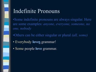 Indefinite Pronouns
•Some indefinite pronouns are always singular. Here
are some examples: anyone, everyone, someone, no
one, nobody
•Others can be either singular or plural (all, some)
• Everybody loves grammar!
• Some people love grammar.
 