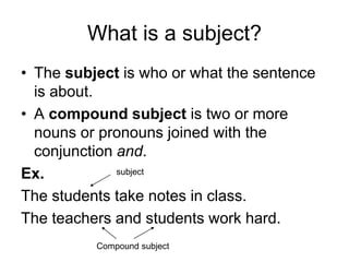 What is a subject?
• The subject is who or what the sentence
is about.
• A compound subject is two or more
nouns or pronouns joined with the
conjunction and.
Ex.
The students take notes in class.
The teachers and students work hard.
subject
Compound subject
 