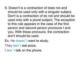 9. Doesn't is a contraction of does not and
should be used only with a singular subject.
Don't is a contraction of do not and should be
used only with a plural subject. The exception
to this rule appears in the case of the first
person and second person pronouns I and
you. With these pronouns, the contraction
don't should be used.
Ex. He doesn’t want to study.
They don’t eat pizza.
I don’t talk on the phone.
 