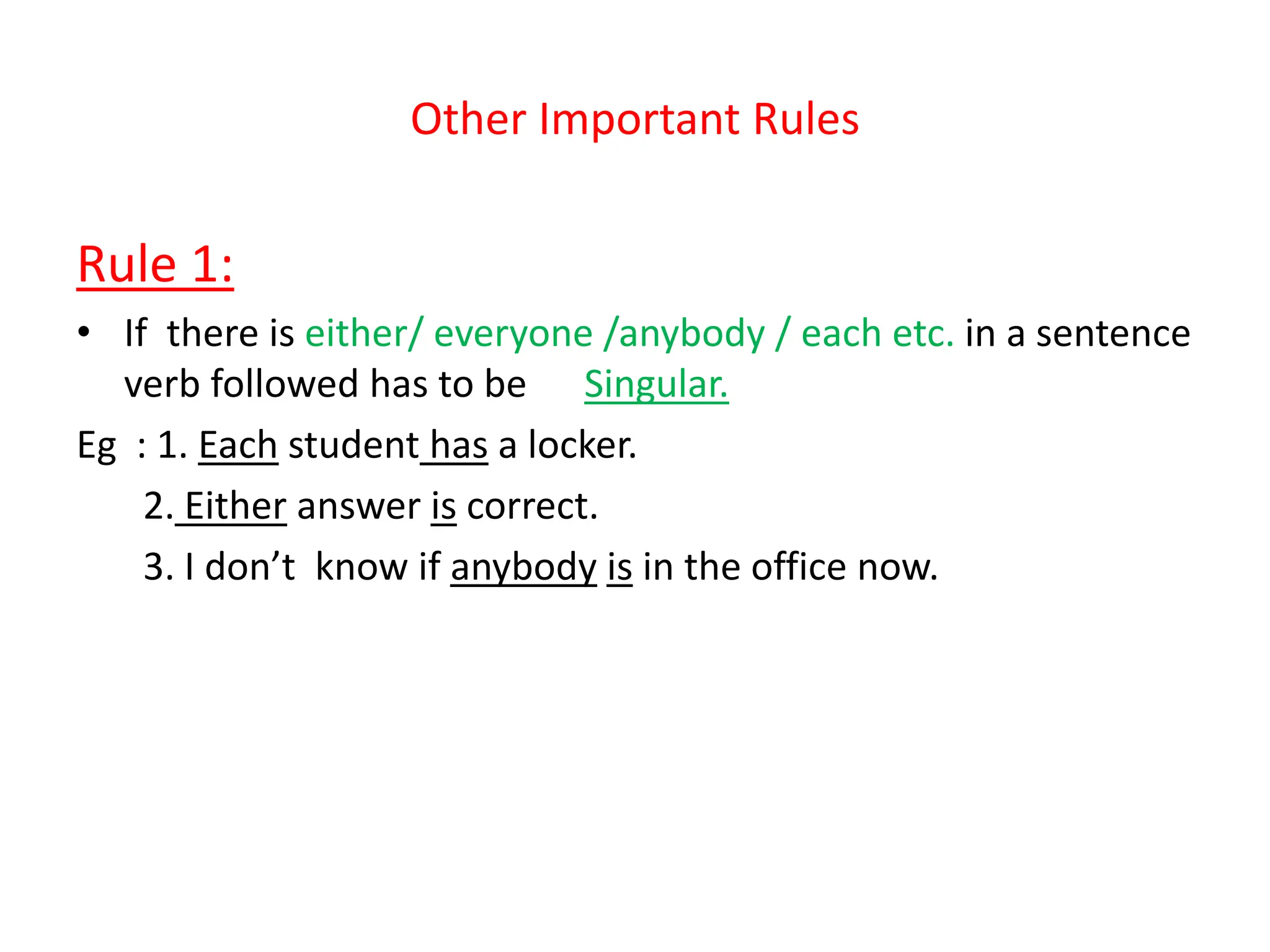 Other Important Rules
Rule 1:
• If there is either/ everyone /anybody / each etc. in a sentence
verb followed has to be Singular.
Eg : 1. Each student has a locker.
2. Either answer is correct.
3. I don’t know if anybody is in the office now.
 