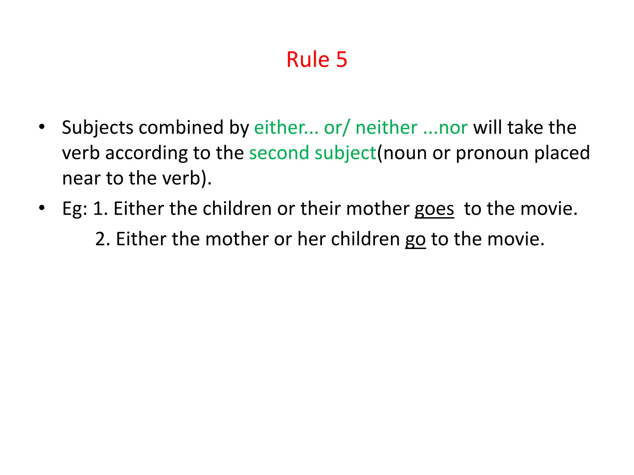 Rule 5
• Subjects combined by either... or/ neither ...nor will take the
verb according to the second subject(noun or pronoun placed
near to the verb).
• Eg: 1. Either the children or their mother goes to the movie.
2. Either the mother or her children go to the movie.
 