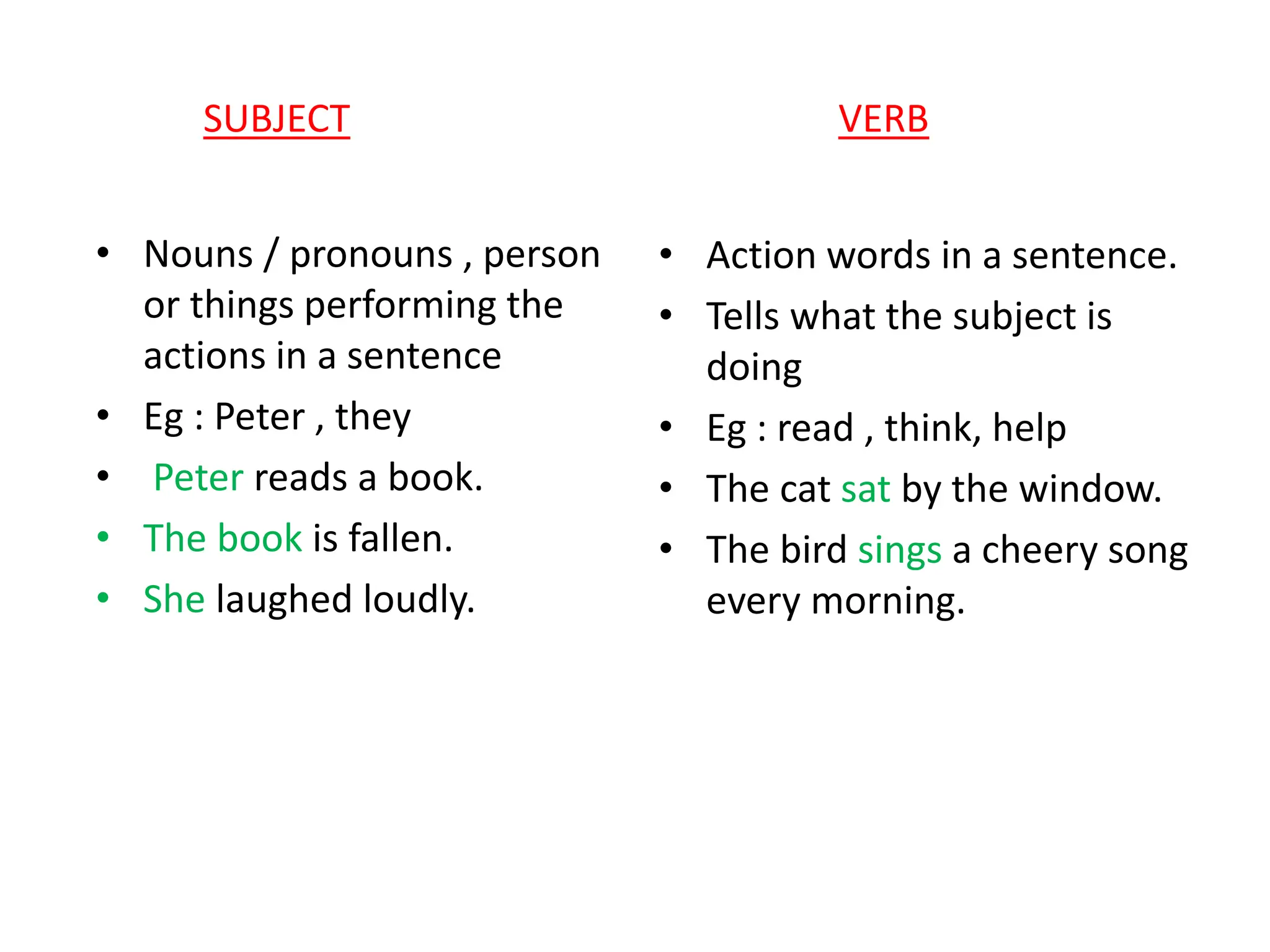 SUBJECT VERB
• Nouns / pronouns , person
or things performing the
actions in a sentence
• Eg : Peter , they
• Peter reads a book.
• The book is fallen.
• She laughed loudly.
• Action words in a sentence.
• Tells what the subject is
doing
• Eg : read , think, help
• The cat sat by the window.
• The bird sings a cheery song
every morning.
 