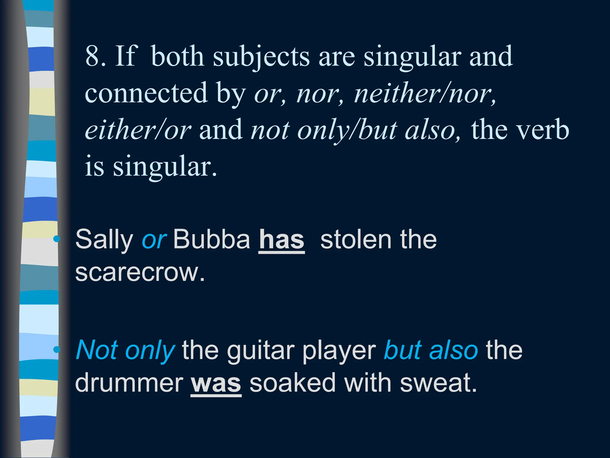 8. If both subjects are singular and
connected by or, nor, neither/nor,
either/or and not only/but also, the verb
is singular.
• Sally or Bubba has stolen the
scarecrow.
• Not only the guitar player but also the
drummer was soaked with sweat.
 