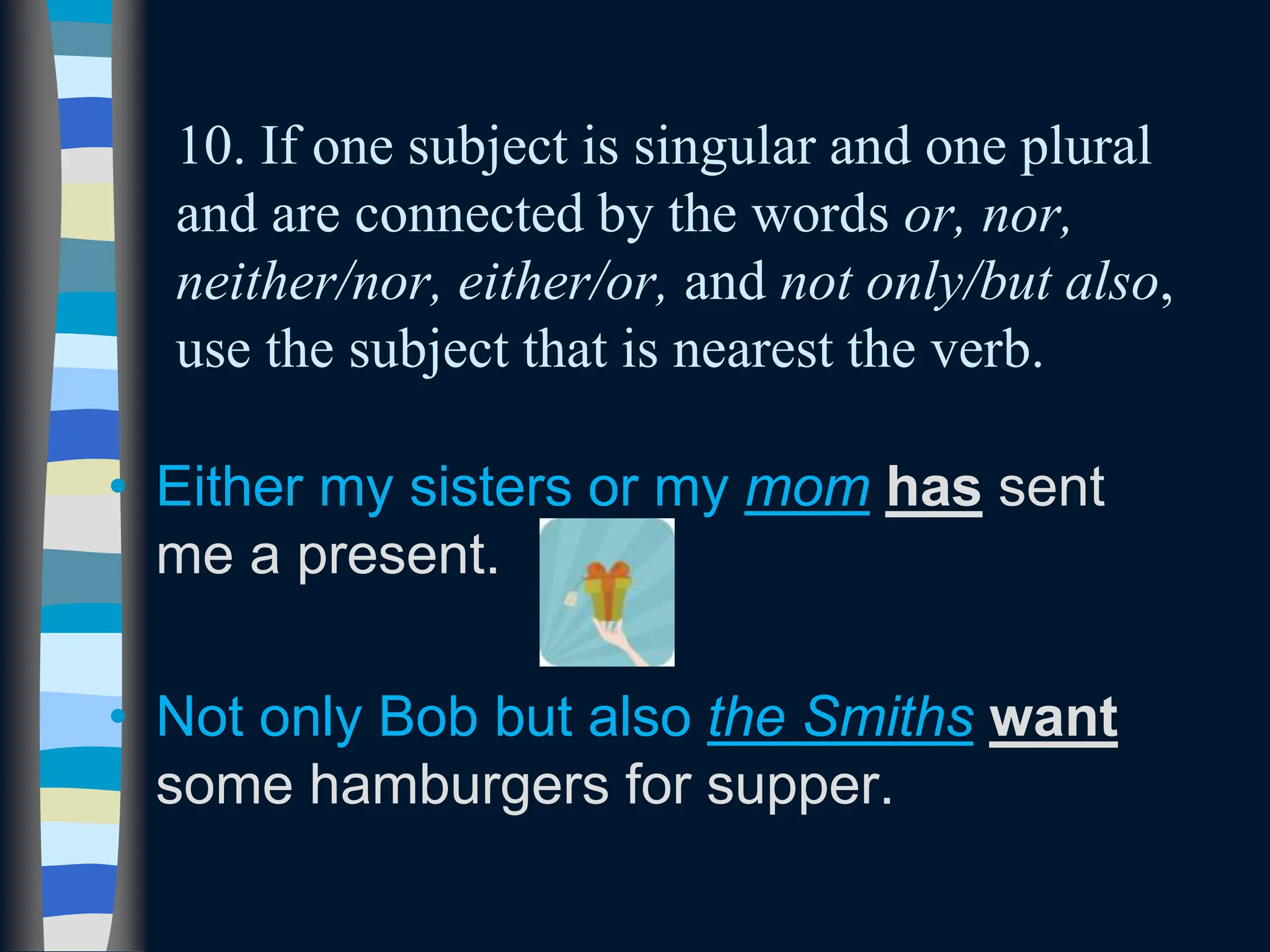 10. If one subject is singular and one plural
and are connected by the words or, nor,
neither/nor, either/or, and not only/but also,
use the subject that is nearest the verb.
• Either my sisters or my mom has sent
me a present.
• Not only Bob but also the Smiths want
some hamburgers for supper.
 