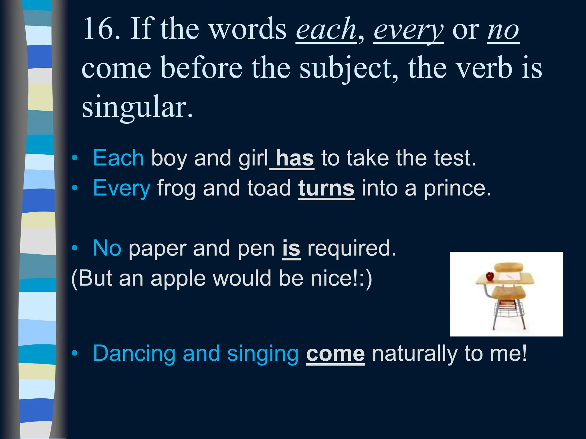 16. If the words each, every or no
come before the subject, the verb is
singular.
• Each boy and girl has to take the test.
• Every frog and toad turns into a prince.
• No paper and pen is required.
(But an apple would be nice!:)
• Dancing and singing come naturally to me!
 