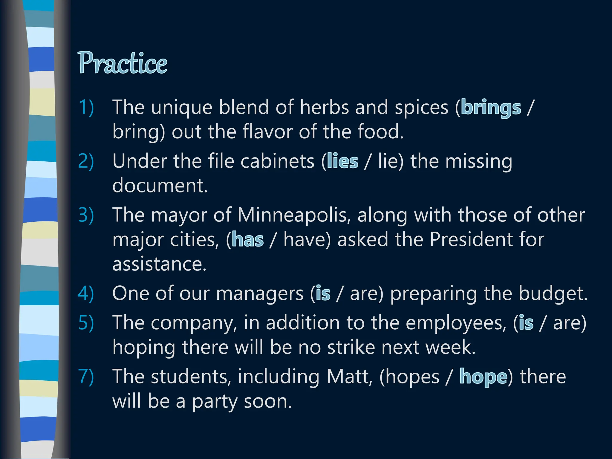 1) The unique blend of herbs and spices ( /
bring) out the flavor of the food.
2) Under the file cabinets ( / lie) the missing
document.
3) The mayor of Minneapolis, along with those of other
major cities, ( / have) asked the President for
assistance.
4) One of our managers ( / are) preparing the budget.
5) The company, in addition to the employees, ( / are)
hoping there will be no strike next week.
7) The students, including Matt, (hopes / ) there
will be a party soon.
 