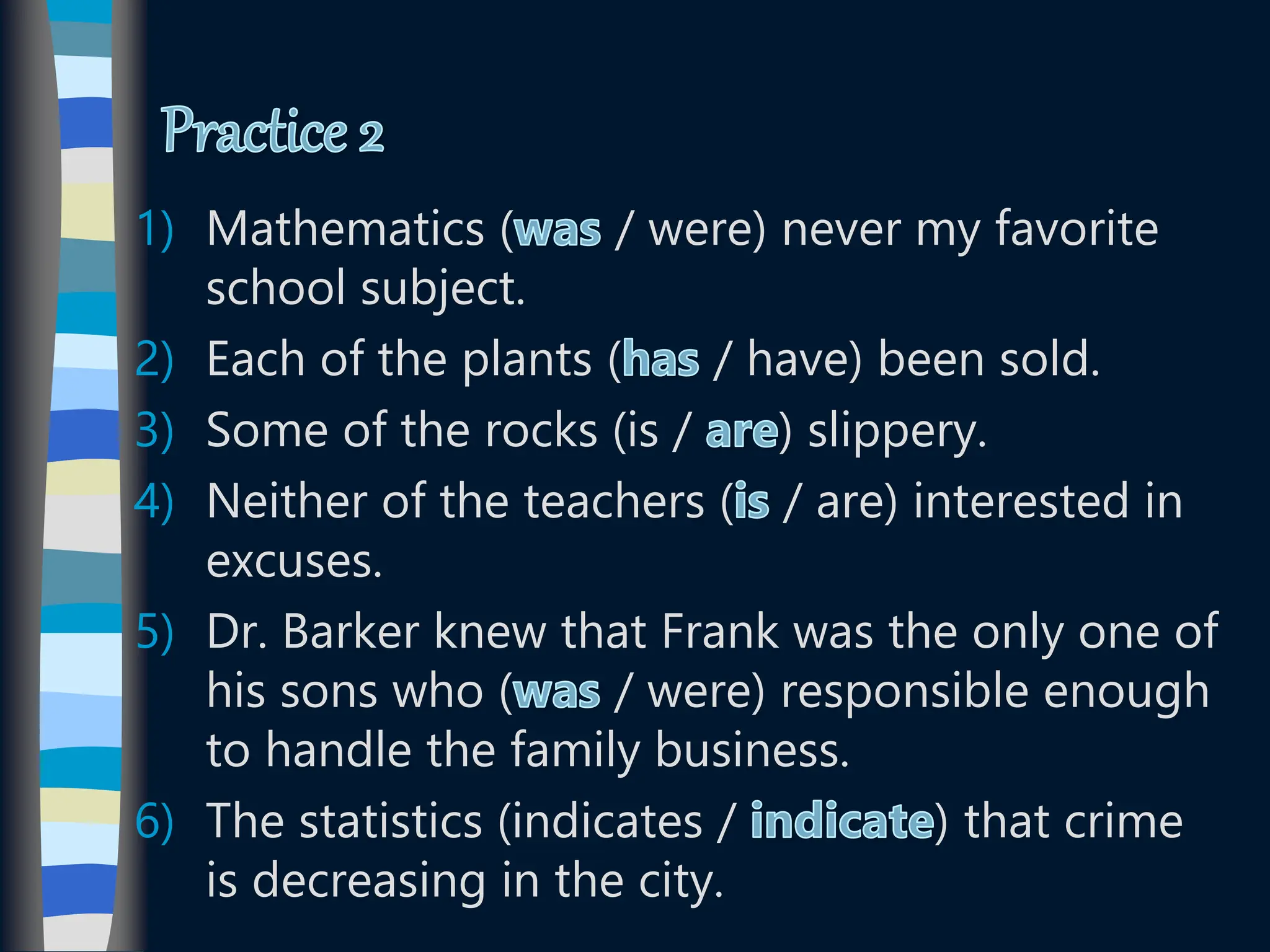 1) Mathematics ( / were) never my favorite
school subject.
2) Each of the plants ( / have) been sold.
3) Some of the rocks (is / ) slippery.
4) Neither of the teachers ( / are) interested in
excuses.
5) Dr. Barker knew that Frank was the only one of
his sons who ( / were) responsible enough
to handle the family business.
6) The statistics (indicates / ) that crime
is decreasing in the city.
 