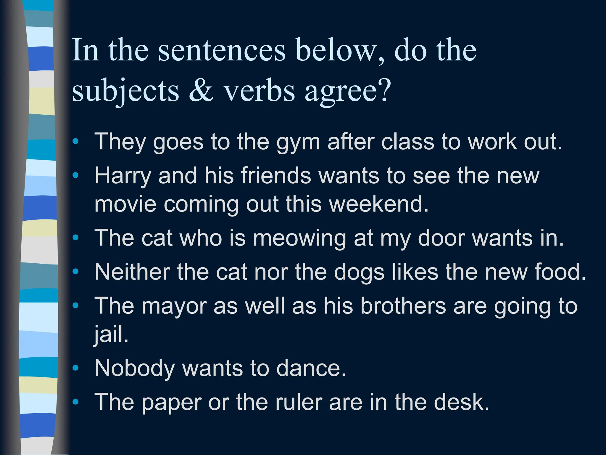 In the sentences below, do the
subjects & verbs agree?
• They goes to the gym after class to work out.
• Harry and his friends wants to see the new
movie coming out this weekend.
• The cat who is meowing at my door wants in.
• Neither the cat nor the dogs likes the new food.
• The mayor as well as his brothers are going to
jail.
• Nobody wants to dance.
• The paper or the ruler are in the desk.
 