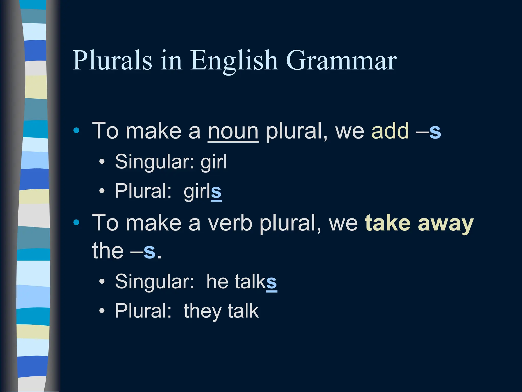 Plurals in English Grammar
• To make a noun plural, we add –s
• Singular: girl
• Plural: girls
• To make a verb plural, we take away
the –s.
• Singular: he talks
• Plural: they talk
 
