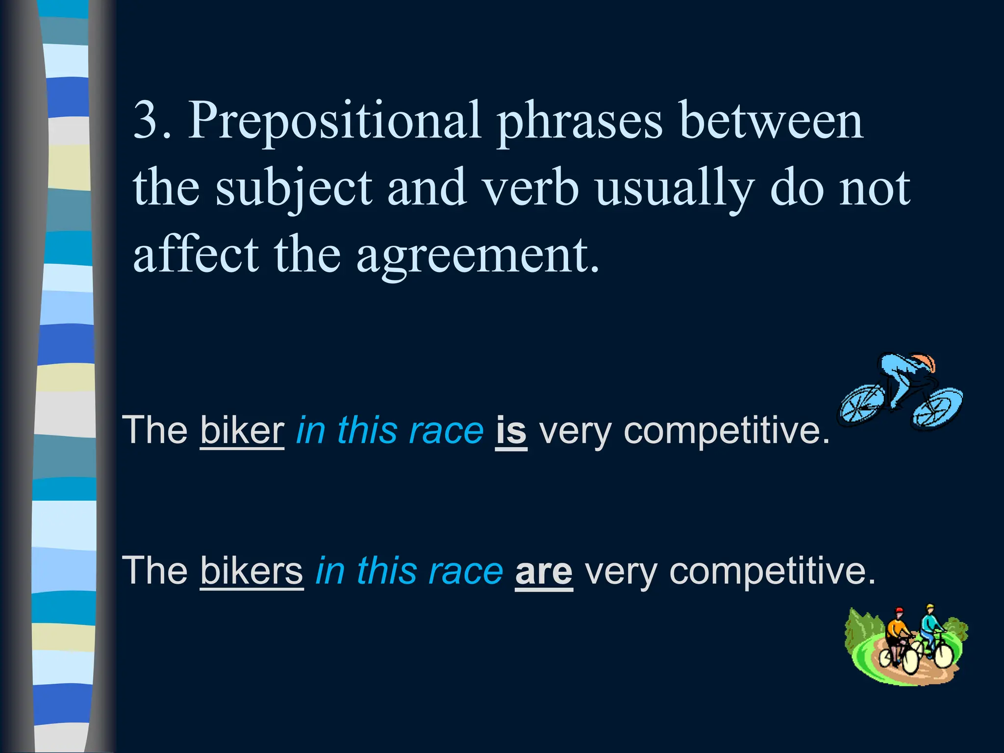 3. Prepositional phrases between
the subject and verb usually do not
affect the agreement.
The biker in this race is very competitive.
The bikers in this race are very competitive.
 
