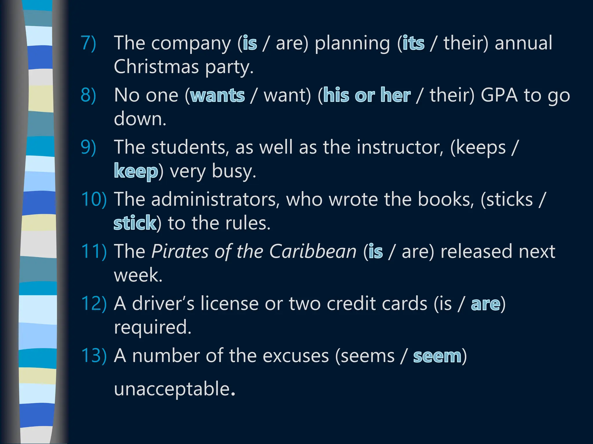 7) The company ( / are) planning ( / their) annual
Christmas party.
8) No one ( / want) ( / their) GPA to go
down.
9) The students, as well as the instructor, (keeps /
) very busy.
10) The administrators, who wrote the books, (sticks /
) to the rules.
11) The Pirates of the Caribbean ( / are) released next
week.
12) A driver’s license or two credit cards (is / )
required.
13) A number of the excuses (seems / )
unacceptable.
 