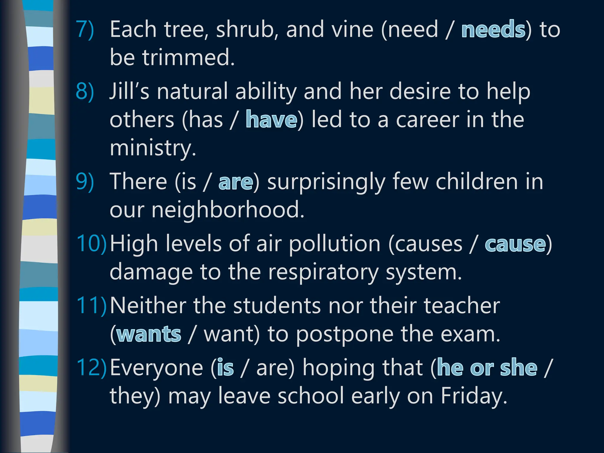 7) Each tree, shrub, and vine (need / ) to
be trimmed.
8) Jill’s natural ability and her desire to help
others (has / ) led to a career in the
ministry.
9) There (is / ) surprisingly few children in
our neighborhood.
10)High levels of air pollution (causes / )
damage to the respiratory system.
11)Neither the students nor their teacher
( / want) to postpone the exam.
12)Everyone ( / are) hoping that ( /
they) may leave school early on Friday.
 