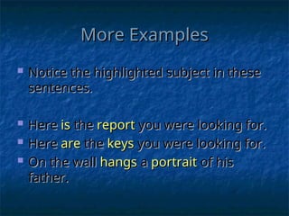 More Examples
More Examples
 Notice the highlighted subject in these
Notice the highlighted subject in these
sentences.
sentences.
 Here
Here is
is the
the report
report you were looking for.
you were looking for.
 Here
Here are
are the
the keys
keys you were looking for.
you were looking for.
 On the wall
On the wall hangs
hangs a
a portrait
portrait of his
of his
father.
father.
 