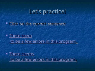 Let’s practice!
Let’s practice!
 Click on the correct sentence:
Click on the correct sentence:
 There
There seem
seem
to be a few errors in this program
to be a few errors in this program.
.
 There
There seems
seems
to be a few errors in this program
to be a few errors in this program.
.
 