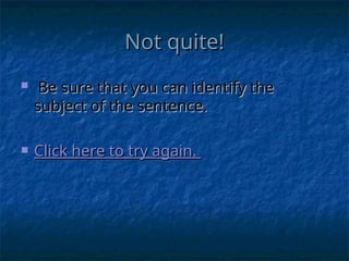 Not quite!
Not quite!
 Be sure that you can identify the
Be sure that you can identify the
subject of the sentence.
subject of the sentence.
 Click here to try again.
Click here to try again.
 