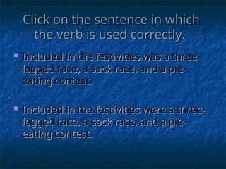 Click on the sentence in which
Click on the sentence in which
the verb is used correctly.
the verb is used correctly.
 Included in the festivities was a three-
Included in the festivities was a three-
legged race, a sack race, and a pie-
legged race, a sack race, and a pie-
eating contest.
eating contest.
 Included in the festivities were a three-
Included in the festivities were a three-
legged race, a sack race, and a pie-
legged race, a sack race, and a pie-
eating contest.
eating contest.
 