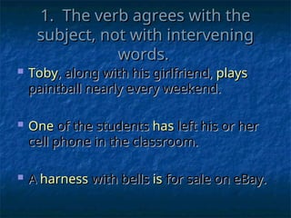 1. The verb agrees with the
1. The verb agrees with the
subject, not with intervening
subject, not with intervening
words.
words.
 Toby
Toby, along with his girlfriend,
, along with his girlfriend, plays
plays
paintball nearly every weekend.
paintball nearly every weekend.
 One
One of the students
of the students has
has left his or her
left his or her
cell phone in the classroom.
cell phone in the classroom.
 A
A harness
harness with bells
with bells is
is for sale on eBay.
for sale on eBay.
 