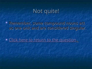 Not quite!
Not quite!
 Remember, some compound nouns act
Remember, some compound nouns act
as one unit and are considered singular.
as one unit and are considered singular.
 Click here to return to the question
Click here to return to the question.
.
 