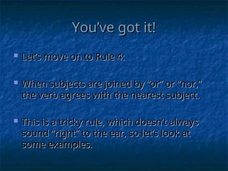 You’ve got it!
You’ve got it!
 Let’s move on to Rule 4:
Let’s move on to Rule 4:
 When subjects are joined by “or” or “nor,”
When subjects are joined by “or” or “nor,”
the verb agrees with the nearest subject.
the verb agrees with the nearest subject.
 This is a tricky rule, which doesn’t always
This is a tricky rule, which doesn’t always
sound “right” to the ear, so let’s look at
sound “right” to the ear, so let’s look at
some examples.
some examples.
 