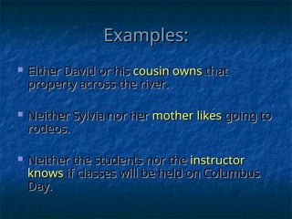 Examples:
Examples:
 Either David or his
Either David or his cousin owns
cousin owns that
that
property across the river.
property across the river.
 Neither Sylvia nor her
Neither Sylvia nor her mother
mother likes
likes going to
going to
rodeos.
rodeos.
 Neither the students nor the
Neither the students nor the instructor
instructor
knows
knows if classes will be held on Columbus
if classes will be held on Columbus
Day.
Day.
 
