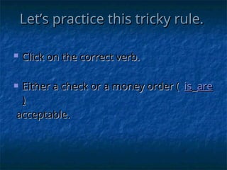 Let’s practice this tricky rule.
Let’s practice this tricky rule.
 Click on the correct verb.
Click on the correct verb.
 Either a check or a money order (
Either a check or a money order ( is
is are
are
)
)
acceptable.
acceptable.
 