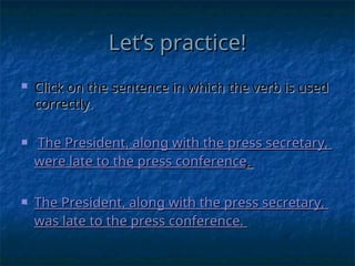 Let’s practice!
Let’s practice!
 Click on the sentence in which the verb is used
Click on the sentence in which the verb is used
correctly.
correctly.
 The President, along with the press secretary,
The President, along with the press secretary,
were
were late to the press conference
late to the press conference.
.
 The President, along with the press secretary,
The President, along with the press secretary,
was
was late to the press conference.
late to the press conference.
 